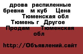 дрова, распиленные бревна 7 м.куб. › Цена ­ 4 500 - Тюменская обл., Тюмень г. Другое » Продам   . Тюменская обл.